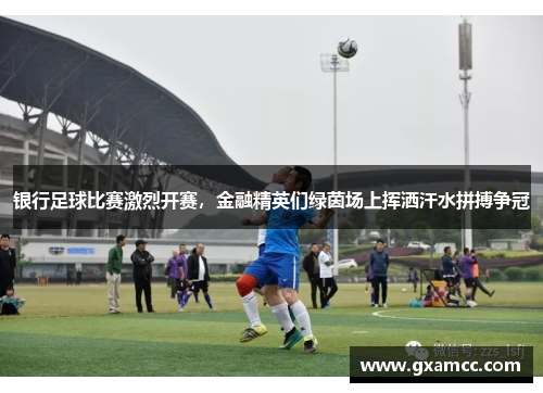 银行足球比赛激烈开赛，金融精英们绿茵场上挥洒汗水拼搏争冠